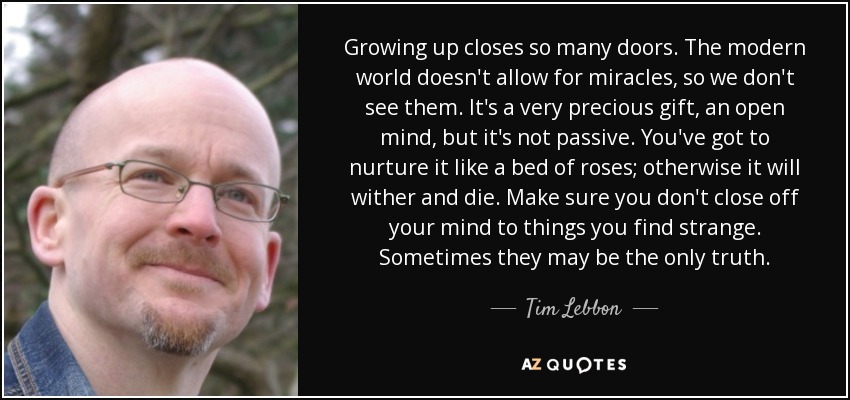 Growing up closes so many doors. The modern world doesn't allow for miracles, so we don't see them. It's a very precious gift, an open mind, but it's not passive. You've got to nurture it like a bed of roses; otherwise it will wither and die. Make sure you don't close off your mind to things you find strange. Sometimes they may be the only truth. - Tim Lebbon