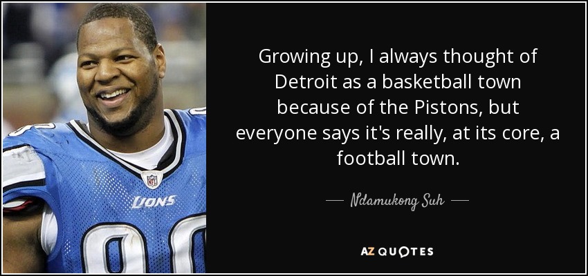 Growing up, I always thought of Detroit as a basketball town because of the Pistons, but everyone says it's really, at its core, a football town. - Ndamukong Suh