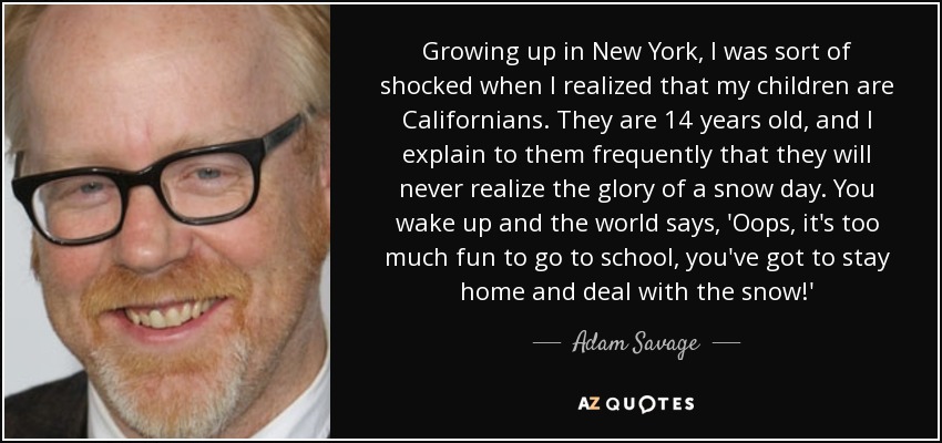 Growing up in New York, I was sort of shocked when I realized that my children are Californians. They are 14 years old, and I explain to them frequently that they will never realize the glory of a snow day. You wake up and the world says, 'Oops, it's too much fun to go to school, you've got to stay home and deal with the snow!' - Adam Savage