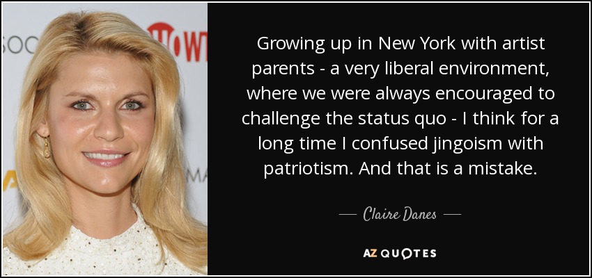 Growing up in New York with artist parents - a very liberal environment, where we were always encouraged to challenge the status quo - I think for a long time I confused jingoism with patriotism. And that is a mistake. - Claire Danes