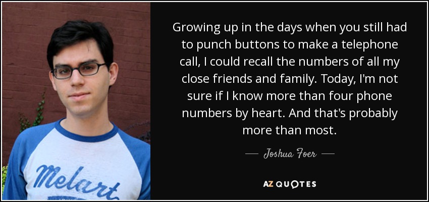 Growing up in the days when you still had to punch buttons to make a telephone call, I could recall the numbers of all my close friends and family. Today, I'm not sure if I know more than four phone numbers by heart. And that's probably more than most. - Joshua Foer