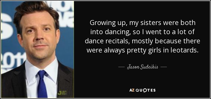 Growing up, my sisters were both into dancing, so I went to a lot of dance recitals, mostly because there were always pretty girls in leotards. - Jason Sudeikis