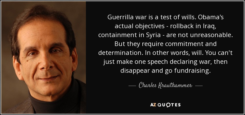 Guerrilla war is a test of wills. Obama's actual objectives - rollback in Iraq, containment in Syria - are not unreasonable. But they require commitment and determination. In other words, will. You can't just make one speech declaring war, then disappear and go fundraising. - Charles Krauthammer