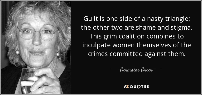 La culpa es uno de los lados de un triángulo desagradable; los otros dos son la vergüenza y el estigma. Esta sombría coalición se combina para inculpar a las propias mujeres de los delitos cometidos contra ellas. - Germaine Greer