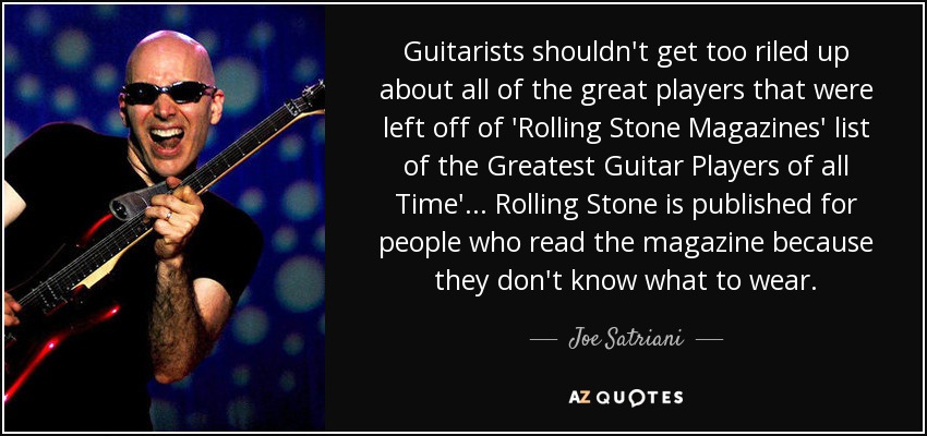 Guitarists shouldn't get too riled up about all of the great players that were left off of 'Rolling Stone Magazines' list of the Greatest Guitar Players of all Time' ... Rolling Stone is published for people who read the magazine because they don't know what to wear. - Joe Satriani