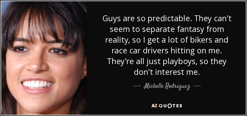 Guys are so predictable. They can't seem to separate fantasy from reality, so I get a lot of bikers and race car drivers hitting on me. They're all just playboys, so they don't interest me. - Michelle Rodriguez