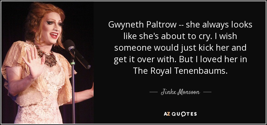 Gwyneth Paltrow -- she always looks like she's about to cry. I wish someone would just kick her and get it over with. But I loved her in The Royal Tenenbaums. - Jinkx Monsoon