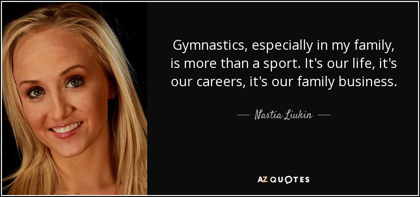 Gymnastics, especially in my family, is more than a sport. It's our life, it's our careers, it's our family business. - Nastia Liukin