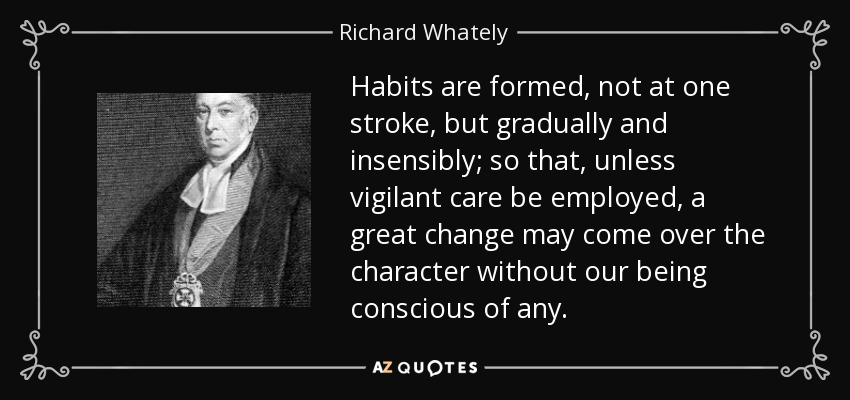 Habits are formed, not at one stroke, but gradually and insensibly; so that, unless vigilant care be employed, a great change may come over the character without our being conscious of any. - Richard Whately