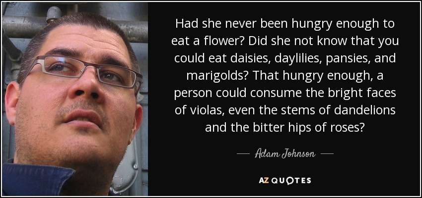 Had she never been hungry enough to eat a flower? Did she not know that you could eat daisies, daylilies, pansies, and marigolds? That hungry enough, a person could consume the bright faces of violas, even the stems of dandelions and the bitter hips of roses? - Adam Johnson