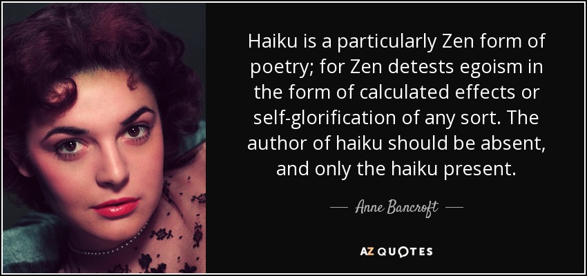 El haiku es una forma de poesía particularmente zen, ya que el zen detesta el egoísmo en forma de efectos calculados o autoglorificación de cualquier tipo. El autor del haiku debe estar ausente, y sólo el haiku presente. - Anne Bancroft