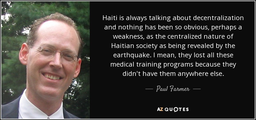 Haití siempre está hablando de descentralización y nada ha sido tan obvio, quizás una debilidad, como la naturaleza centralizada de la sociedad haitiana que ha revelado el terremoto. Es decir, perdieron todos estos programas de formación médica porque no los tenían en ninguna otra parte. - Paul Farmer