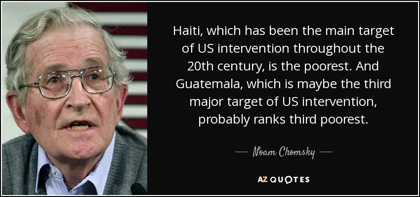 Haiti, which has been the main target of US intervention throughout the 20th century, is the poorest. And Guatemala, which is maybe the third major target of US intervention, probably ranks third poorest. - Noam Chomsky