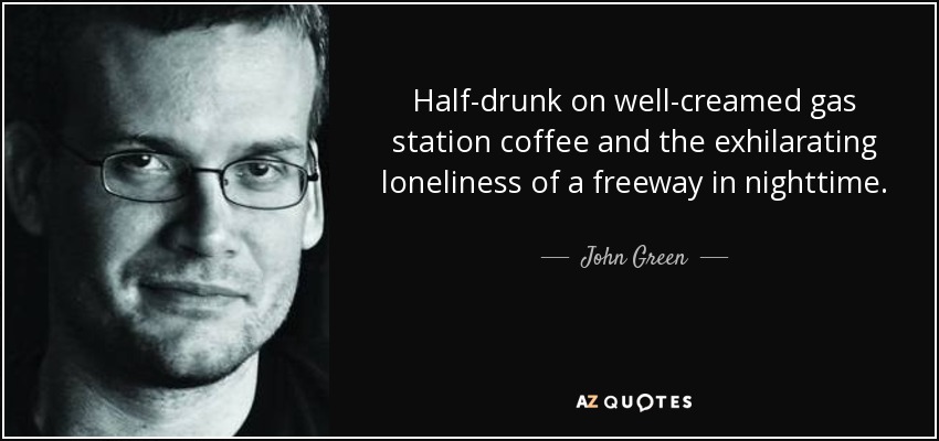 Half-drunk on well-creamed gas station coffee and the exhilarating loneliness of a freeway in nighttime. - John Green