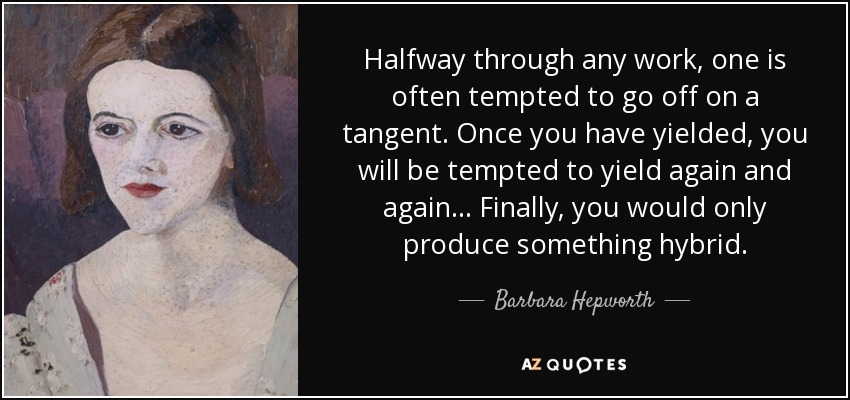 Halfway through any work, one is often tempted to go off on a tangent. Once you have yielded, you will be tempted to yield again and again... Finally, you would only produce something hybrid. - Barbara Hepworth