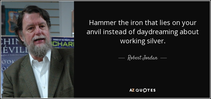 Hammer the iron that lies on your anvil instead of daydreaming about working silver. - Robert Jordan