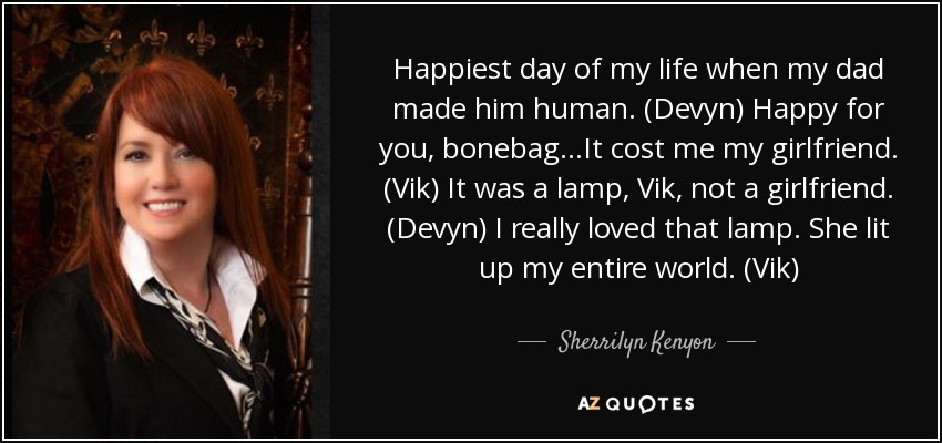 Happiest day of my life when my dad made him human. (Devyn) Happy for you, bonebag…It cost me my girlfriend. (Vik) It was a lamp, Vik, not a girlfriend. (Devyn) I really loved that lamp. She lit up my entire world. (Vik) - Sherrilyn Kenyon