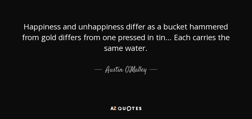Happiness and unhappiness differ as a bucket hammered from gold differs from one pressed in tin ... Each carries the same water. - Austin O'Malley