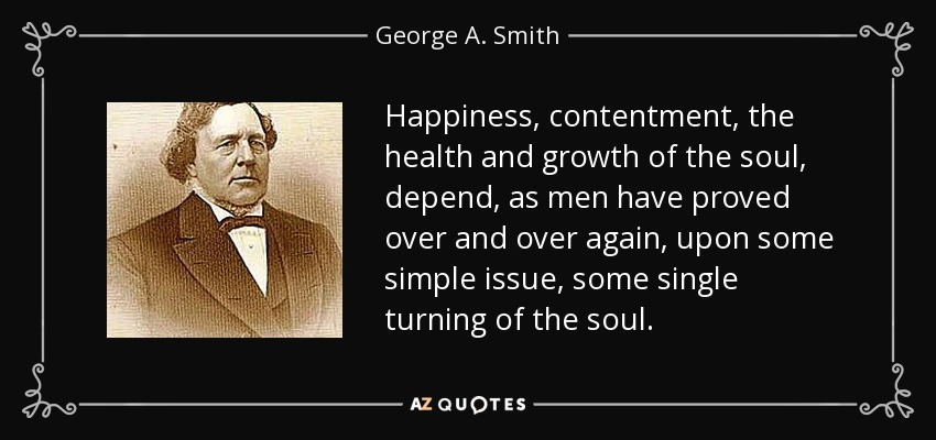Happiness, contentment, the health and growth of the soul, depend, as men have proved over and over again, upon some simple issue, some single turning of the soul. - George A. Smith