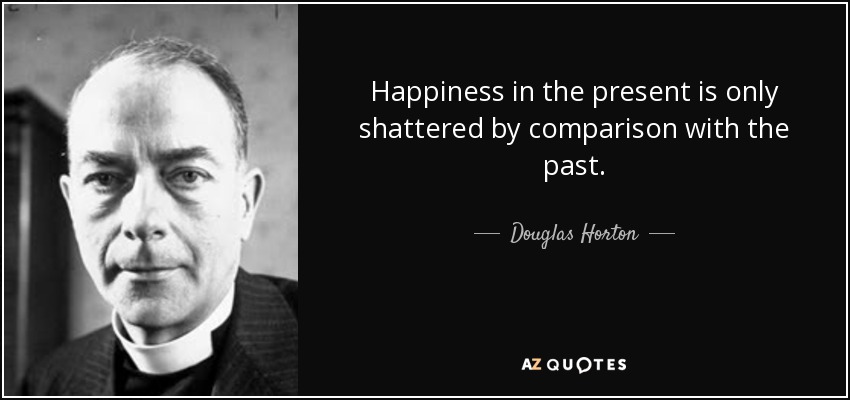 Happiness in the present is only shattered by comparison with the past. - Douglas Horton