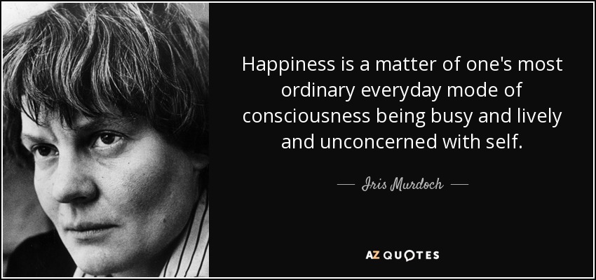 Happiness is a matter of one's most ordinary everyday mode of consciousness being busy and lively and unconcerned with self. - Iris Murdoch