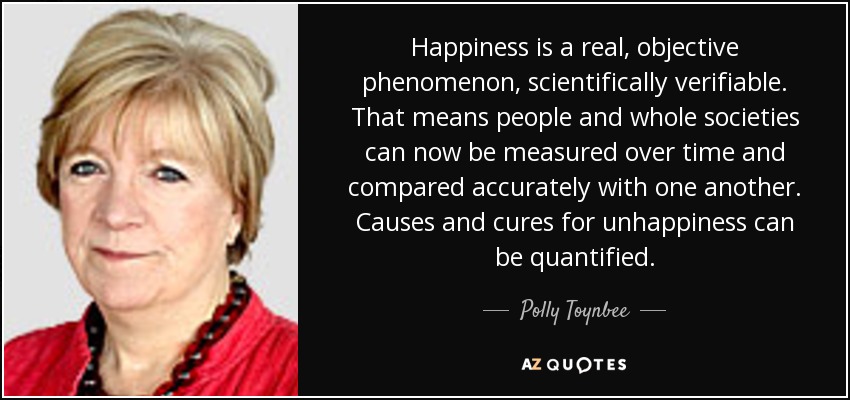 Happiness is a real, objective phenomenon, scientifically verifiable. That means people and whole societies can now be measured over time and compared accurately with one another. Causes and cures for unhappiness can be quantified. - Polly Toynbee