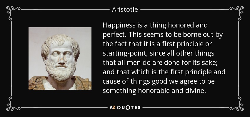 Happiness is a thing honored and perfect. This seems to be borne out by the fact that it is a first principle or starting-point, since all other things that all men do are done for its sake; and that which is the first principle and cause of things good we agree to be something honorable and divine. - Aristotle