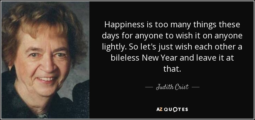 Happiness is too many things these days for anyone to wish it on anyone lightly. So let's just wish each other a bileless New Year and leave it at that. - Judith Crist