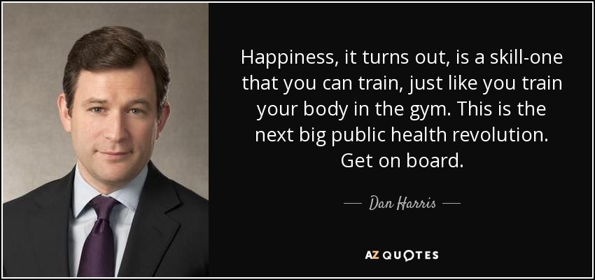 Happiness, it turns out, is a skill-one that you can train, just like you train your body in the gym. This is the next big public health revolution. Get on board. - Dan Harris