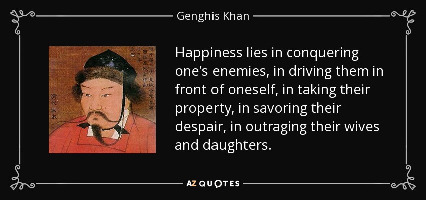 Happiness lies in conquering one's enemies, in driving them in front of oneself, in taking their property, in savoring their despair, in outraging their wives and daughters. - Genghis Khan