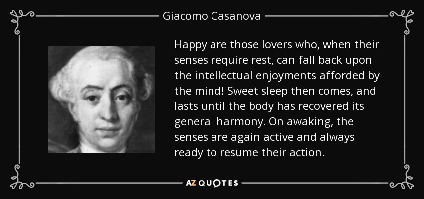 Happy are those lovers who, when their senses require rest, can fall back upon the intellectual enjoyments afforded by the mind! Sweet sleep then comes, and lasts until the body has recovered its general harmony. On awaking, the senses are again active and always ready to resume their action. - Giacomo Casanova