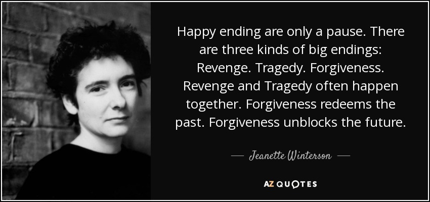 Happy ending are only a pause. There are three kinds of big endings: Revenge. Tragedy. Forgiveness. Revenge and Tragedy often happen together. Forgiveness redeems the past. Forgiveness unblocks the future. - Jeanette Winterson