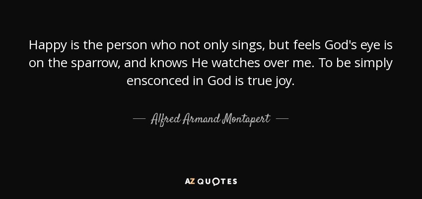 Happy is the person who not only sings, but feels God's eye is on the sparrow, and knows He watches over me. To be simply ensconced in God is true joy. - Alfred Armand Montapert