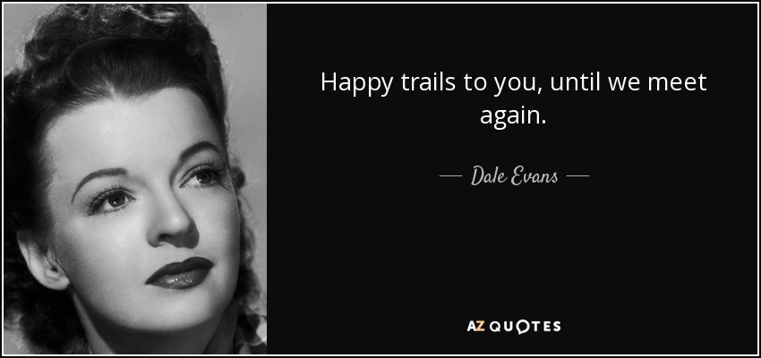 Happy trails to you, until we meet again. - Dale Evans