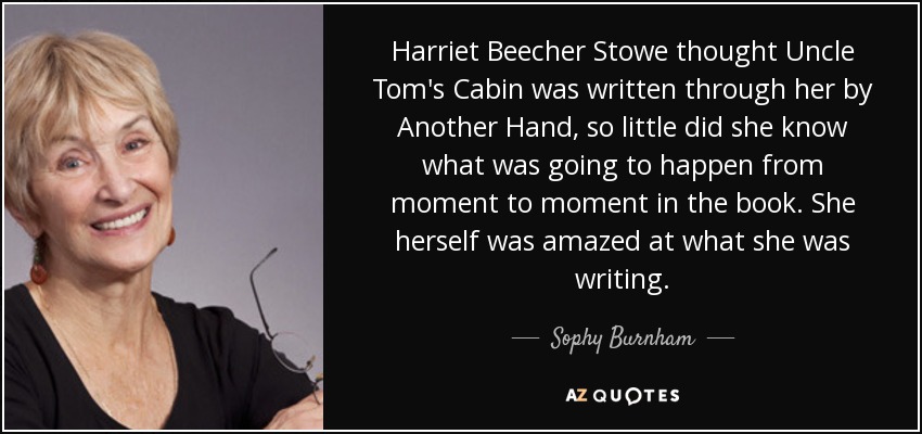 Harriet Beecher Stowe thought Uncle Tom's Cabin was written through her by Another Hand, so little did she know what was going to happen from moment to moment in the book. She herself was amazed at what she was writing. - Sophy Burnham