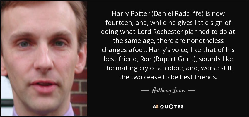 Harry Potter (Daniel Radcliffe) is now fourteen, and, while he gives little sign of doing what Lord Rochester planned to do at the same age, there are nonetheless changes afoot. Harry's voice, like that of his best friend, Ron (Rupert Grint), sounds like the mating cry of an oboe, and, worse still, the two cease to be best friends. - Anthony Lane