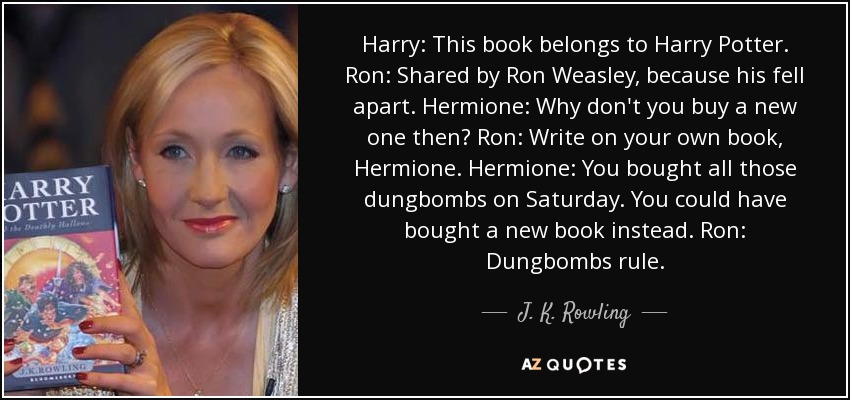 Harry: This book belongs to Harry Potter. Ron: Shared by Ron Weasley, because his fell apart. Hermione: Why don't you buy a new one then? Ron: Write on your own book, Hermione. Hermione: You bought all those dungbombs on Saturday. You could have bought a new book instead. Ron: Dungbombs rule. - J. K. Rowling