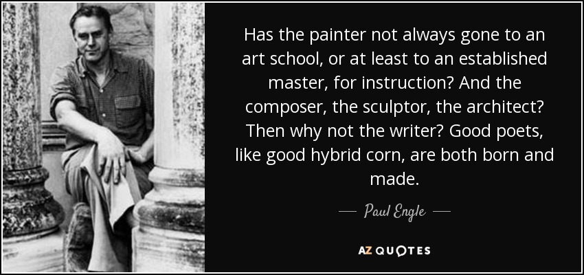 ¿No ha acudido siempre el pintor a una escuela de arte, o al menos a un maestro consagrado, para instruirse? ¿Y el compositor, el escultor, el arquitecto? ¿Por qué no el escritor? Los buenos poetas, como el buen maíz híbrido, nacen y se hacen. - Paul Engle