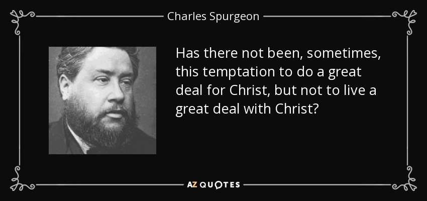 Has there not been, sometimes, this temptation to do a great deal for Christ, but not to live a great deal with Christ? - Charles Spurgeon