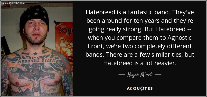 Hatebreed is a fantastic band. They've been around for ten years and they're going really strong. But Hatebreed -- when you compare them to Agnostic Front, we're two completely different bands. There are a few similarities, but Hatebreed is a lot heavier. - Roger Miret