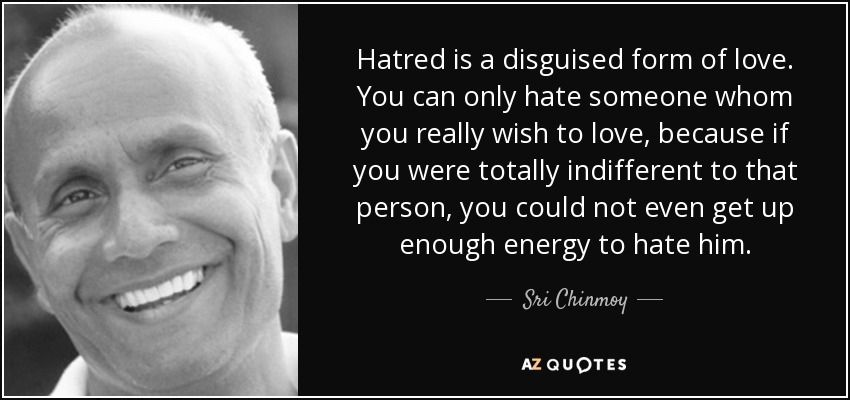 Hatred is a disguised form of love. You can only hate someone whom you really wish to love, because if you were totally indifferent to that person, you could not even get up enough energy to hate him. - Sri Chinmoy