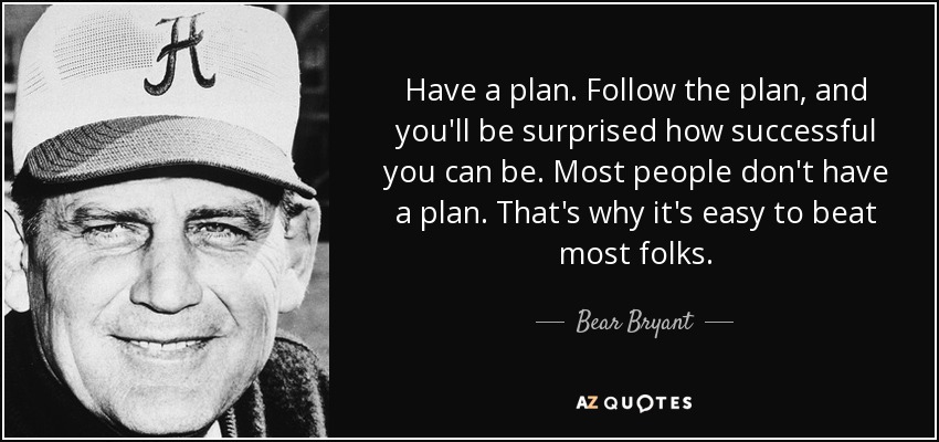 Have a plan. Follow the plan, and you'll be surprised how successful you can be. Most people don't have a plan. That's why it's easy to beat most folks. - Bear Bryant