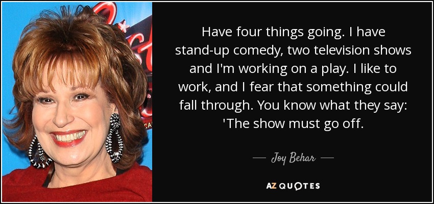 Have four things going. I have stand-up comedy, two television shows and I'm working on a play. I like to work, and I fear that something could fall through. You know what they say: 'The show must go off. - Joy Behar