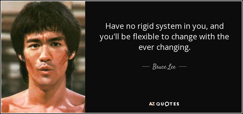 Have no rigid system in you, and you'll be flexible to change with the ever changing. - Bruce Lee
