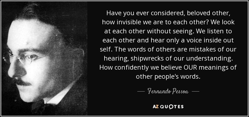 Have you ever considered, beloved other, how invisible we are to each other? We look at each other without seeing. We listen to each other and hear only a voice inside out self. The words of others are mistakes of our hearing, shipwrecks of our understanding. How confidently we believe OUR meanings of other people's words. - Fernando Pessoa