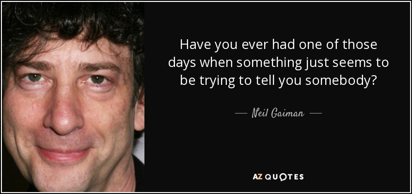 Have you ever had one of those days when something just seems to be trying to tell you somebody? - Neil Gaiman