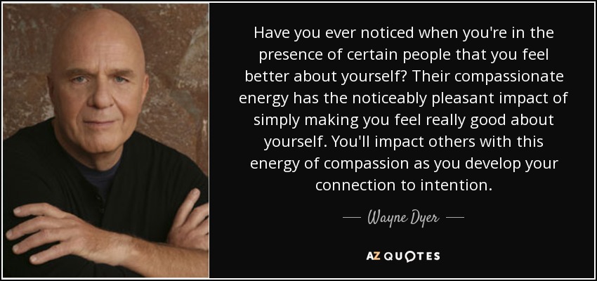 Have you ever noticed when you're in the presence of certain people that you feel better about yourself? Their compassionate energy has the noticeably pleasant impact of simply making you feel really good about yourself. You'll impact others with this energy of compassion as you develop your connection to intention. - Wayne Dyer