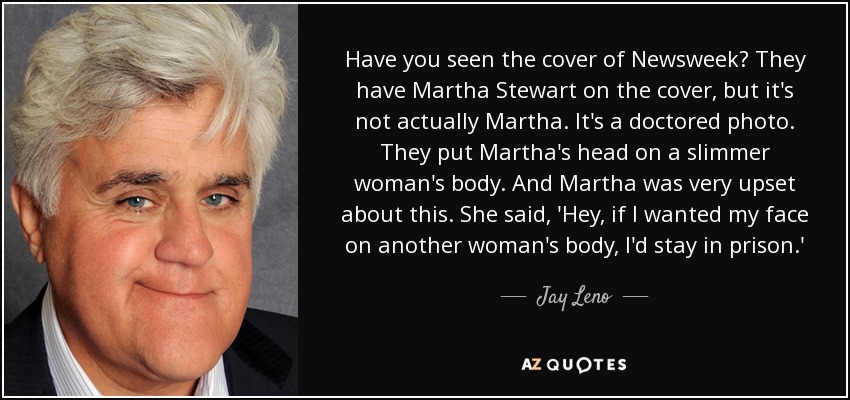 Have you seen the cover of Newsweek? They have Martha Stewart on the cover, but it's not actually Martha. It's a doctored photo. They put Martha's head on a slimmer woman's body. And Martha was very upset about this. She said, 'Hey, if I wanted my face on another woman's body, I'd stay in prison.' - Jay Leno