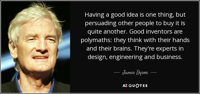 Having a good idea is one thing, but persuading other people to buy it is quite another. Good inventors are polymaths: they think with their hands and their brains. They're experts in design, engineering and business. - James Dyson