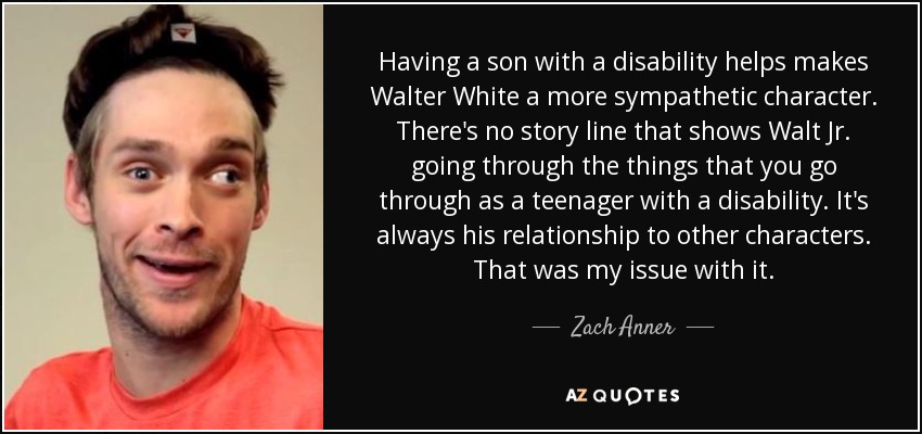 Having a son with a disability helps makes Walter White a more sympathetic character. There's no story line that shows Walt Jr. going through the things that you go through as a teenager with a disability. It's always his relationship to other characters. That was my issue with it. - Zach Anner